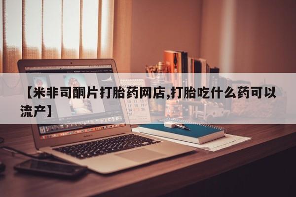 流产药微信联系方式无副作用【米非司酮片打胎药网店,打胎吃什么药可以流产】